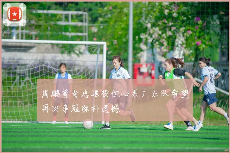 周鹏曾考虑退役但心系广东队希望再次争冠弥补遗憾