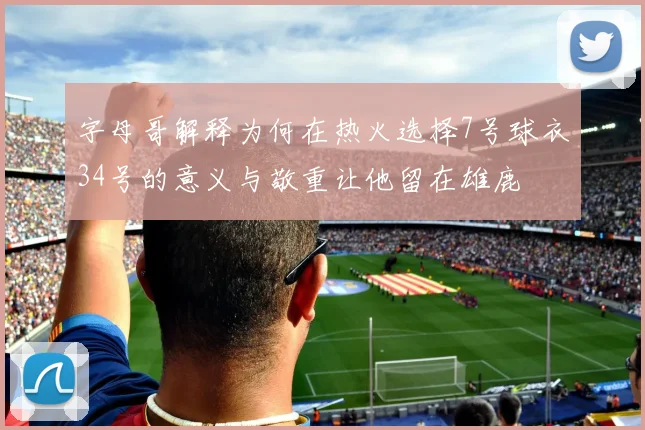 字母哥解释为何在热火选择7号球衣34号的意义与敬重让他留在雄鹿