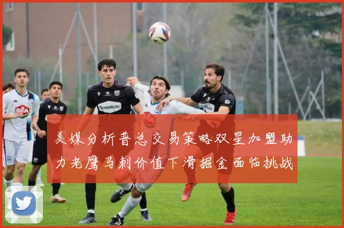 美媒分析普总交易策略双星加盟助力老鹰马刺价值下滑掘金面临挑战